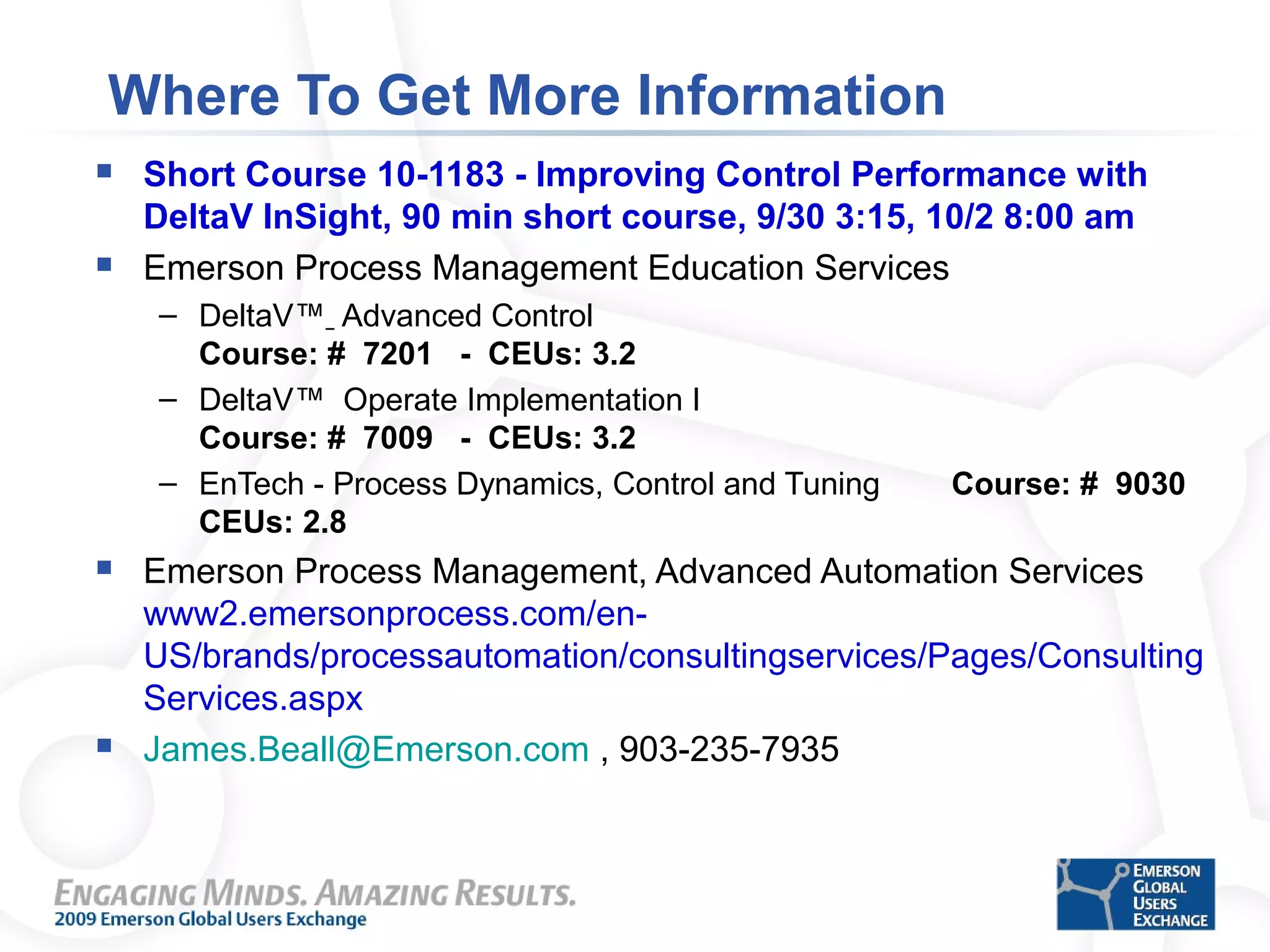 Where To Get More Information
 Short Course 10-1183 - Improving Control Performance with
DeltaV InSight, 90 min short course, 9/30 3:15, 10/2 8:00 am
 Emerson Process Management Education Services
– DeltaV™ Advanced Control
Course: # 7201 - CEUs: 3.2
– DeltaV™ Operate Implementation I
Course: # 7009 - CEUs: 3.2
– EnTech - Process Dynamics, Control and Tuning Course: # 9030
CEUs: 2.8
 Emerson Process Management, Advanced Automation Services
www2.emersonprocess.com/en-
US/brands/processautomation/consultingservices/Pages/Consulting
Services.aspx
 James.Beall@Emerson.com , 903-235-7935
 