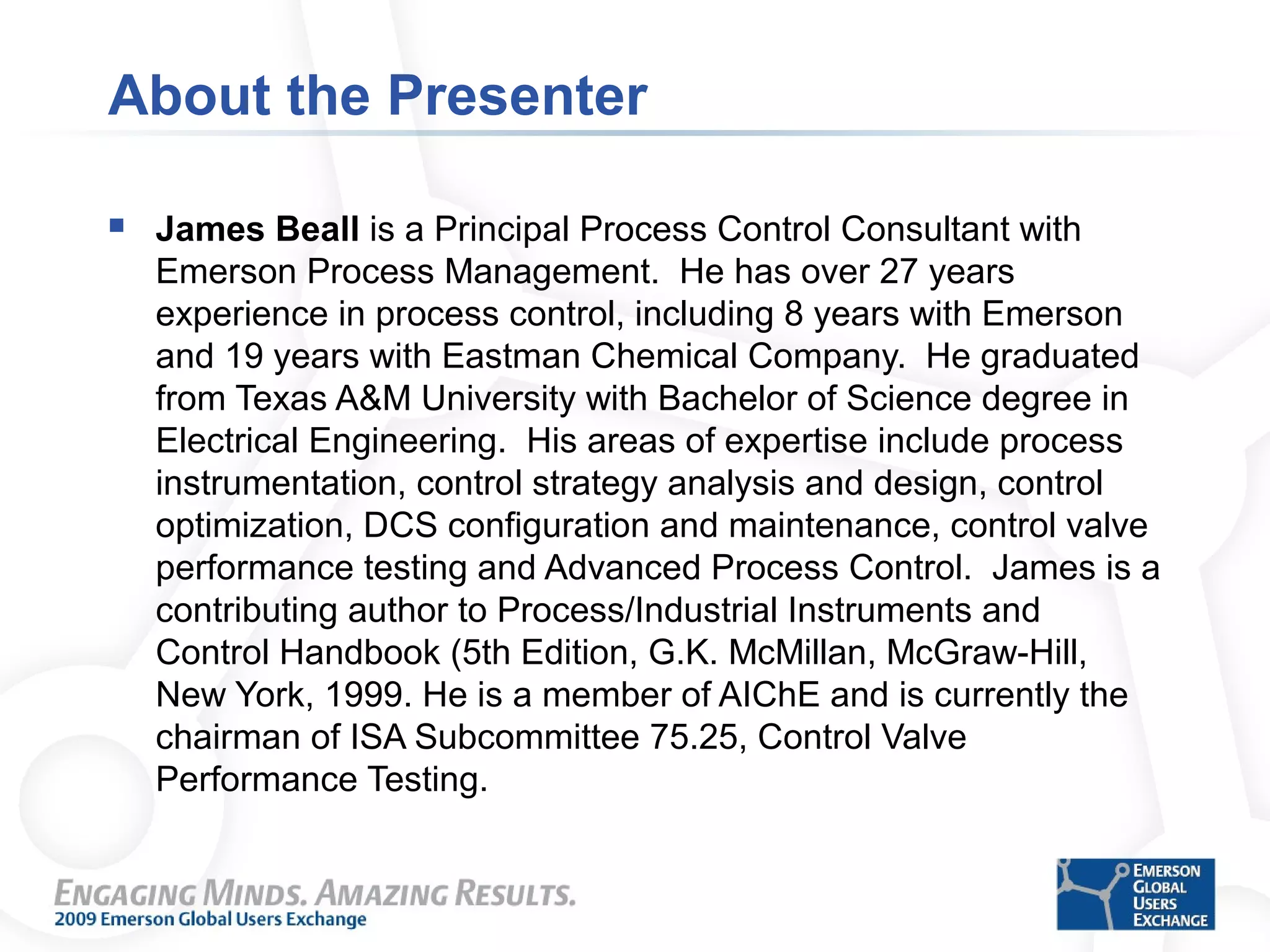 About the Presenter
 James Beall is a Principal Process Control Consultant with
Emerson Process Management. He has over 27 years
experience in process control, including 8 years with Emerson
and 19 years with Eastman Chemical Company. He graduated
from Texas A&M University with Bachelor of Science degree in
Electrical Engineering. His areas of expertise include process
instrumentation, control strategy analysis and design, control
optimization, DCS configuration and maintenance, control valve
performance testing and Advanced Process Control. James is a
contributing author to Process/Industrial Instruments and
Control Handbook (5th Edition, G.K. McMillan, McGraw-Hill,
New York, 1999. He is a member of AIChE and is currently the
chairman of ISA Subcommittee 75.25, Control Valve
Performance Testing.
 