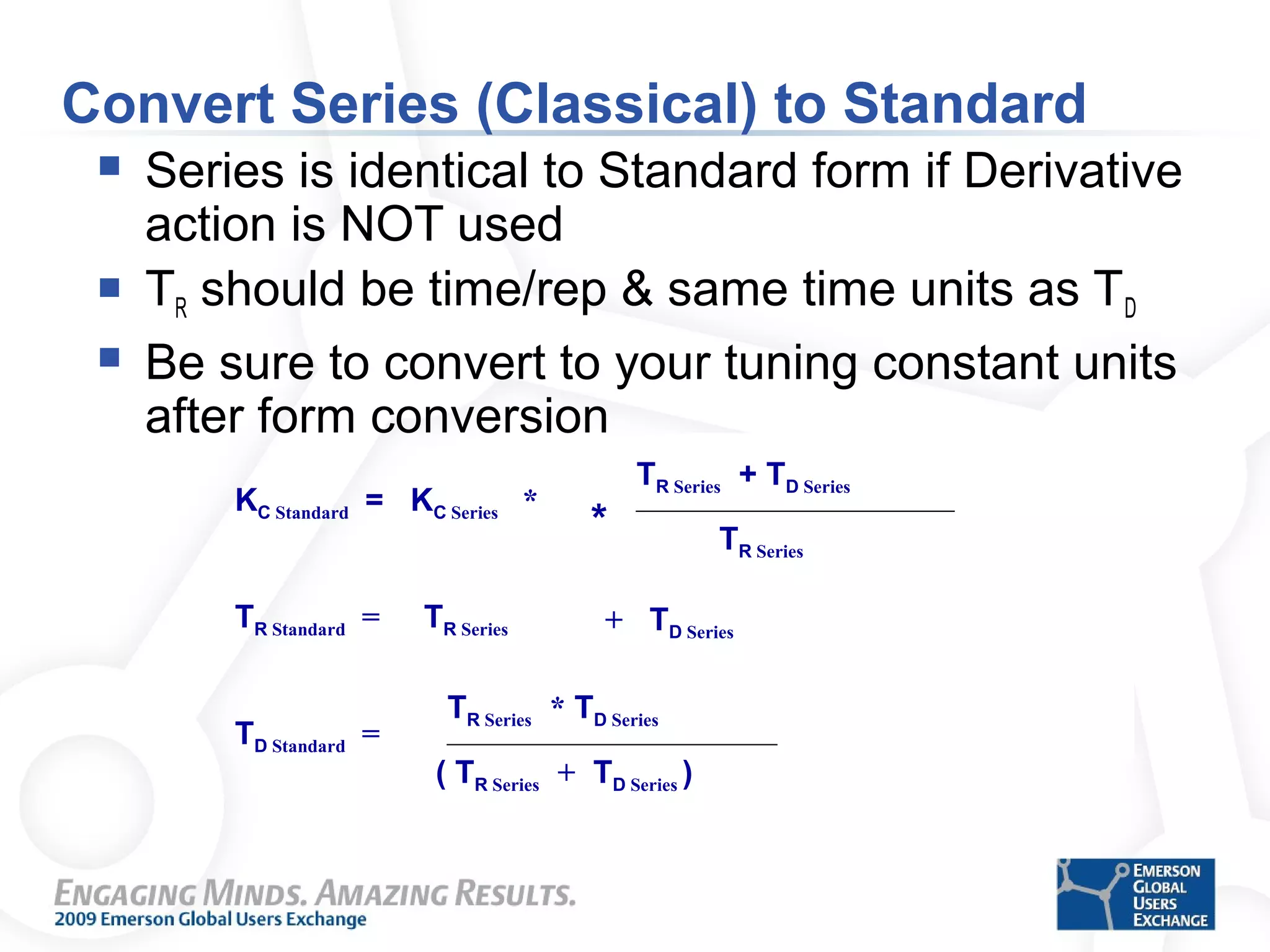 Convert Series (Classical) to Standard
 Series is identical to Standard form if Derivative
action is NOT used
 TR should be time/rep & same time units as TD
 Be sure to convert to your tuning constant units
after form conversion
TR Classical * TD Classical
( TR Classical + TD Classical )
KC Standard = KC Series *
TR Classical + TD Classical
TR Classical
TR SeriesTR Standard =
0
TD Standard =
+ TD Classical
0
0
TR Series * TD Series
( TR Series + TD Series )
TR Series + TD Series
TR Series
+ TD Series
*
 