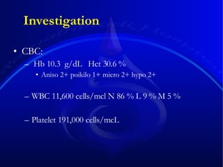 Investigation CBC: Hb 10.3  g/dL  Hct 30.6 % Aniso 2+ poikilo 1+ micro 2+ hypo 2+  WBC 11,600 cells/mcl N 86 % L 9 % M 5 % Platelet 191,000 cells/mcL 