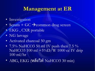 Management at ER Investigation  Serum + GC   common drug screen EKG , CXR portable  NG larvage Activated charcoal 50 gm  7.5% NaHCO3 50 ml IV push then 7.5 % NaHCO3 100 ml +5%D/W 1000 cc IV drip 100 ml/hr  ABG, EKG ( หลังให้   NaHCO3 30 min) 