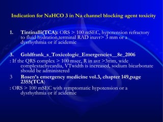 Indication for NaHCO 3 in Na channel blocking agent toxicity Tintinalli(TCA):  ORS > 100 mSEC, hypotension refractory to fluid hydration,terminal RAD inavr> 3 mm or a dysrhythmia or if acidemic Goldfrank_s_Toxicologic_Emergencies__8e_2006 : If the QRS complex > 100 msec, R in avr >3mm, wide complextachycardia, VTwidth is increased, sodium bicarbonate should be administered  3 Rosen’s emergency medicine vol.3, chapter 149,page 2355(TCA ) : ORS > 100 mSEC with symptomatic hypotension or a dysrhythmia or if acidemic 