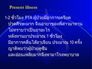 Present illness 1-2  ชั่วโมง   PTA  ผู้ป่วยมีอาการเครียด   ปวดศีรษะมาก   จึงเอายาของพี่สาวมาทาน   ไม่ทราบว่าเป็นยาอะไร   หลังทานยาประมาณ   1  ชั่วโมง   มีอาการคลื่นไส้อาเจียน   ประมาณ   10  ครั้ง   ญาติพบว่าผู้ป่วยดูซึม   และอ่อนเพลียมากจึงพามาโรงพยาบาล 