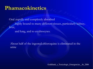Phamacokinetics Oral :rapidly and completely absorbed  highly bound to many different tissues, particularly kidney, liver, and lung, and to erythrocytes.  Goldfrank_s_Toxicologic_Emergencies__8e_2006 About half of the ingested chloroquine is eliminated in the urine 