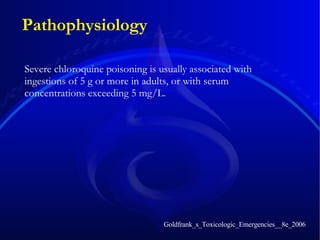 Pathophysiology Severe chloroquine poisoning is usually associated with ingestions of 5 g or more in adults, or with serum concentrations exceeding 5 mg/L. Goldfrank_s_Toxicologic_Emergencies__8e_2006 