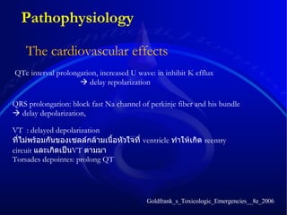 The cardiovascular effects   QRS prolongation: block fast Na channel of perkinje fiber and his bundle    delay depolarization,  QTc interval prolongation, increased U wave: in inhibit K efflux     delay repolarization Goldfrank_s_Toxicologic_Emergencies__8e_2006 Pathophysiology VT  :  delayed depolarization  ที่ไม่พร้อมกันของเซลล์กล้ามเนื้อหัวใจที่  ventricle  ทำให้เกิด  reentry circuit  และเกิดเป็น VT  ตามมา Torsades  depointes: prolong QT   