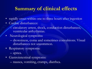 Summary  of clinical effects rapidly onset within one to three hours after ingestion  Cardiac disturbances:  circulatory arrest, shock, conduction disturbances, ventricular arrhythmias. Neurological symptoms:  drowsiness, coma and sometimes convulsions. Visual disturbances not uncommon.  Respiratory symptoms:  apnea.  Gastrointestinal symptoms:  nausea, vomiting, cramps, diarrhea.  
