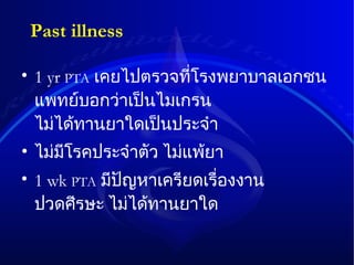 Past illness 1 yr  PTA   เคยไปตรวจที่โรงพยาบาลเอกชน   แพทย์บอกว่าเป็นไมเกรน   ไม่ได้ทานยาใดเป็นประจำ ไม่มีโรคประจำตัว   ไม่แพ้ยา 1 wk  PTA   มีปัญหาเครียดเรื่องงาน   ปวดศีรษะ   ไม่ได้ทานยาใด 