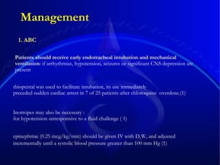 Management Patients should receive early endotracheal intubation and mechanical ventilation :  if arrhythmias, hypotension, seizures or significant CNS depression are present Inotropes may also be necessary  :   for hypotension unresponsive to a fluid challenge  ( 1)   thiopental was used to facilitate intubation, its use immediately  preceded sudden cardiac arrest in 7 of 25 patients after chloroquine  overdose.(1) 1. ABC epinephrine (0.25 mcg/kg/min) should be given IV with D 5 W, and adjusted incrementally until a systolic blood pressure greater than 100 mm Hg   (1) 