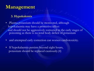 Management Plasma potassium should be monitored, although hypokalaemia may have a protective effect  and should not be aggressively corrected in the early stages of poisoning as there is no total body deficit of potassium and attempted early correction can worsen cardiotoxicity. If hypokalaemia persists beyond eight hours, potassium should be replaced cautiously.(4) 3. Hypokalemia 