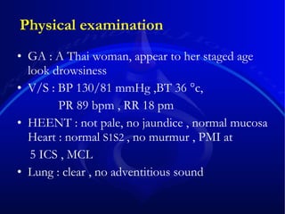 Physical examination GA : A Thai woman, appear to her staged age look drowsiness  V/S : BP 130/81 mmHg ,BT 36 °c,    PR 89 bpm , RR 18 pm HEENT : not pale, no jaundice , normal mucosa Heart : normal  S1S2  , no murmur , PMI at  5 ICS , MCL Lung : clear , no adventitious sound  