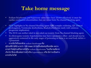 Take home message Sodium bicarbonate and hypertonic saline have been shown effectively to treat the cardiac conduction abnormalities that can occur form Na channel blocking agent ECG highlights in Na channel blocking agent: QRS complex widening, QT interval prolongation, Ventricular dysrhythmia, Bradydysrhythmia( rarely with omnious prognostic implication) The ECG can neither ruled in nor ruled out toxicity from Na channel blocking agent. In chloroquine toxicity:  hypokalaemia may have a protective effect  and should not be aggressively corrected in the early stages of poisoning as there is no total body deficit of potassium การเริ่มให้รักษาด้วย   sodium bicarbonate   กับ ผู้ป่วยที่มี   QRS  มากว่า   100 msec  ยังไม่เป็นข้อสรุปที่แน่ชัด   เพราะ อาจทำให้ผู้ป่วยมีโอกาสได้รับ   sodium bicarbornate   ในปริมาณที่มาก เกินไป   ซึ่งจะเสี่ยงต่อภาวะน้ำเกิน   hypernatremia   หรือ   มีภาวะเป็นด่าง มากเกินไปได้ 