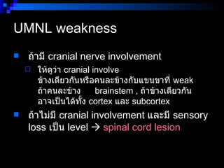 UMNL weakness  ถ้ามี  cranial nerve involvement  ให้ดูว่า  cranial involve  ข้างเดียวกันหรือคนละข้างกับแขนขาที่  weak  ถ้าคนละข้าง      brainstem ,  ถ้าข้างเดียวกัน อาจเป็นได้ทั้ง  cortex  และ  subcortex ถ้าไม่มี  cranial involvement  และมี  sensory loss  เป็น  level     spinal cord lesion   