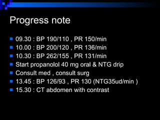 Progress note  09.30 : BP 190/110 , PR 150/min 10.00 : BP 200/120 , PR 136/min  10.30 : BP 262/155 , PR 131/min Start propanolol 40 mg oral & NTG drip  Consult med , consult surg  13.45 : BP 126/93 , PR 130 (NTG35ud/min )  15.30 : CT abdomen with contrast  