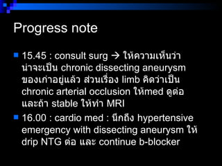 Progress note  15.45 : consult surg     ให้ความเห็นว่า น่าจะเป็น  chronic dissecting aneurysm  ของเก่าอยู่แล้ว ส่วนเรื่อง  limb  คิดว่าเป็น  chronic arterial occlusion  ให้ med  ดูต่อ  และถ้า  stable  ให้ทำ  MRI  16.00 : cardio med :  นึกถึง  hypertensive emergency with dissecting aneurysm  ให้  drip NTG  ต่อ และ  continue b-blocker  