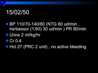 15/02/50 BP 110/70-140/80 (NTG 60 ud/min , herbessor (1:60) 30 ud/min ) PR 80/min  Urine 2 ml/kg/hr  Cr 0.4  Hct 27 (PRC 2 unit) , no active bleeding  
