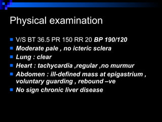Physical examination V/S BT 36.5 PR 150 RR 20  BP 190/120 Moderate pale , no icteric sclera  Lung : clear  Heart : tachycardia ,regular ,no murmur Abdomen : ill-defined mass at epigastrium , voluntary guarding , rebound –ve  No sign chronic liver disease  