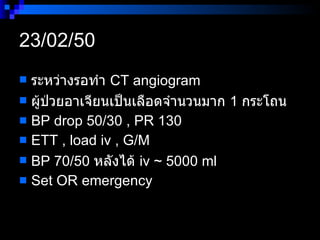 23/02/50  ระหว่างรอทำ  CT angiogram  ผู้ป่วยอาเจียนเป็นเลือดจำนวนมาก  1  กระโถน BP drop 50/30 , PR 130 ETT , load iv , G/M  BP 70/50  หลังได้  iv ~ 5000 ml  Set OR emergency  