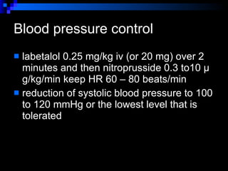 Blood pressure control  labetalol  0.25  mg/kg  iv  (or  20  mg) over  2  minutes and then nitroprusside  0.3  to 10  μg/kg/min  keep HR 60 – 80 beats/min reduction of systolic blood pressure to 100 to 120 mmHg or the lowest level that is tolerated 