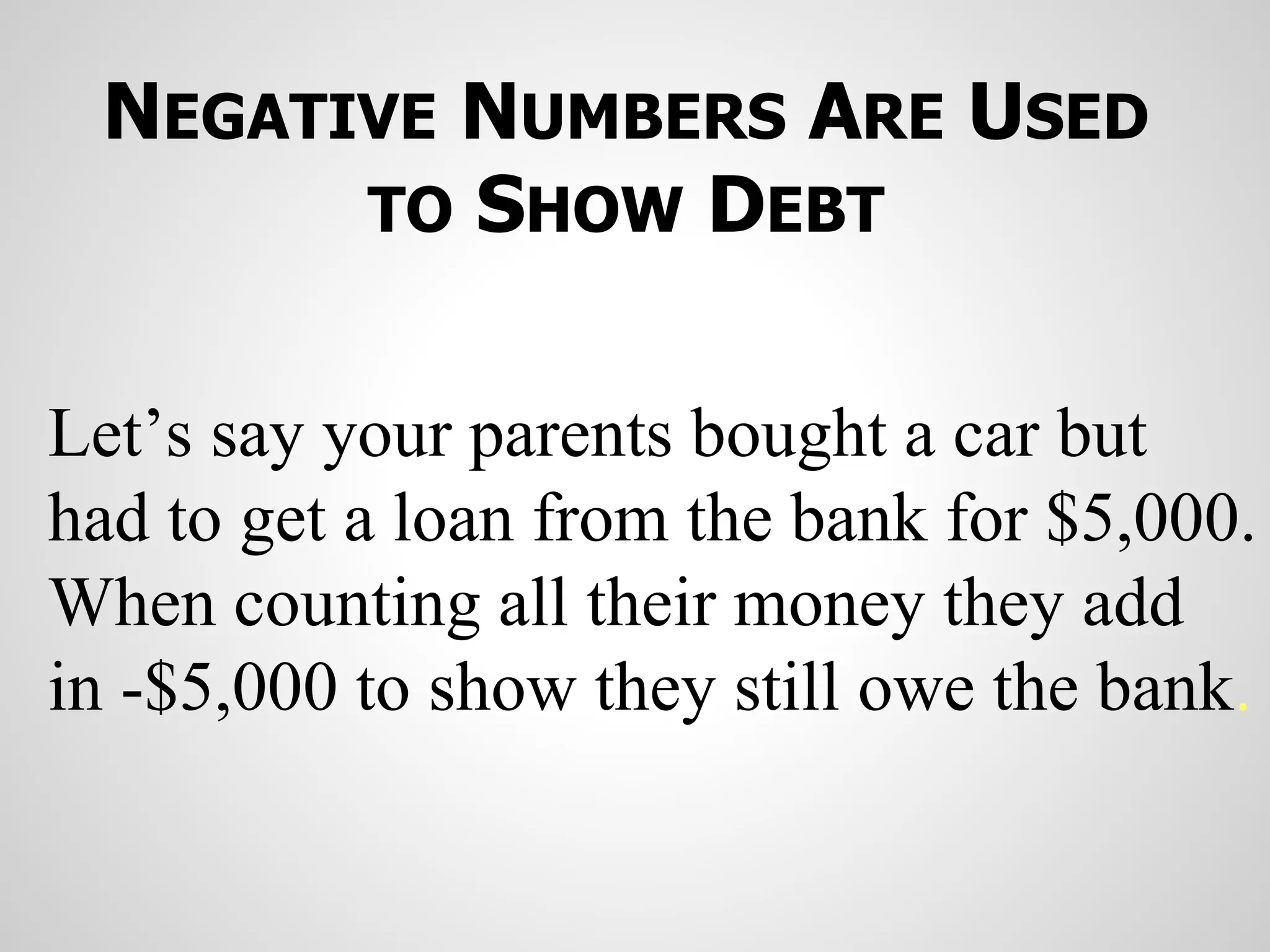 NEGATIVE NUMBERS ARE USED
TO SHOW DEBT
Let’s say your parents bought a car but
had to get a loan from the bank for $5,000.
When counting all their money they add
in -$5,000 to show they still owe the bank.
 