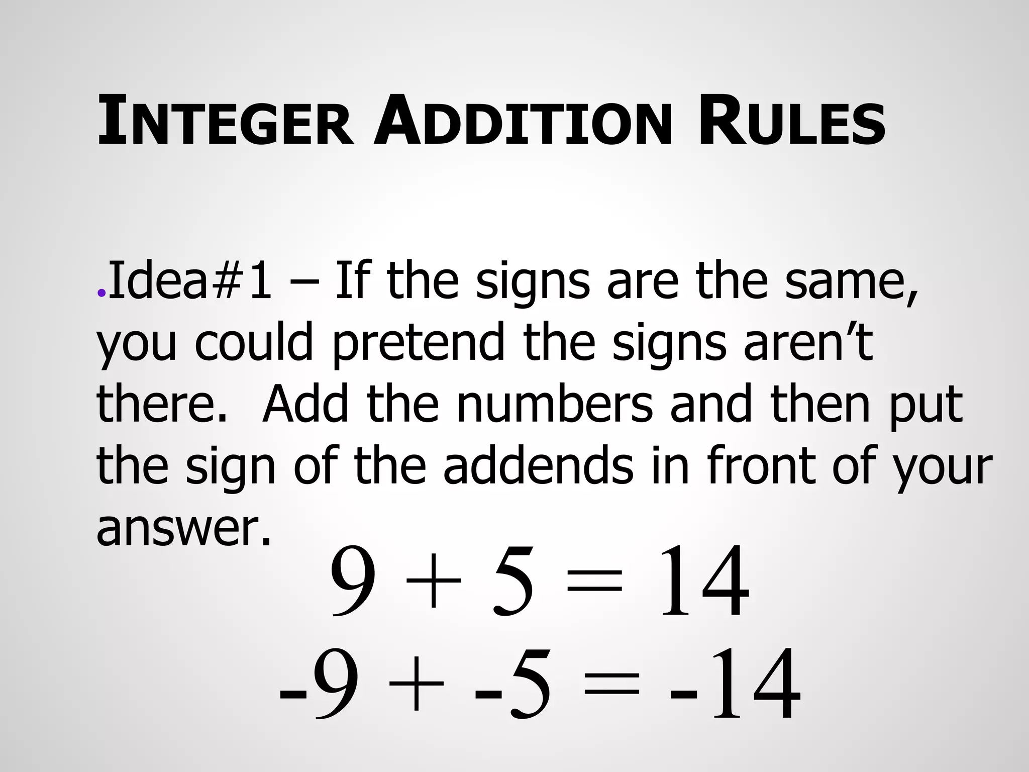 INTEGER ADDITION RULES
●Idea#1 – If the signs are the same,
you could pretend the signs aren’t
there. Add the numbers and then put
the sign of the addends in front of your
answer.
9 + 5 = 14
-9 + -5 = -14
 