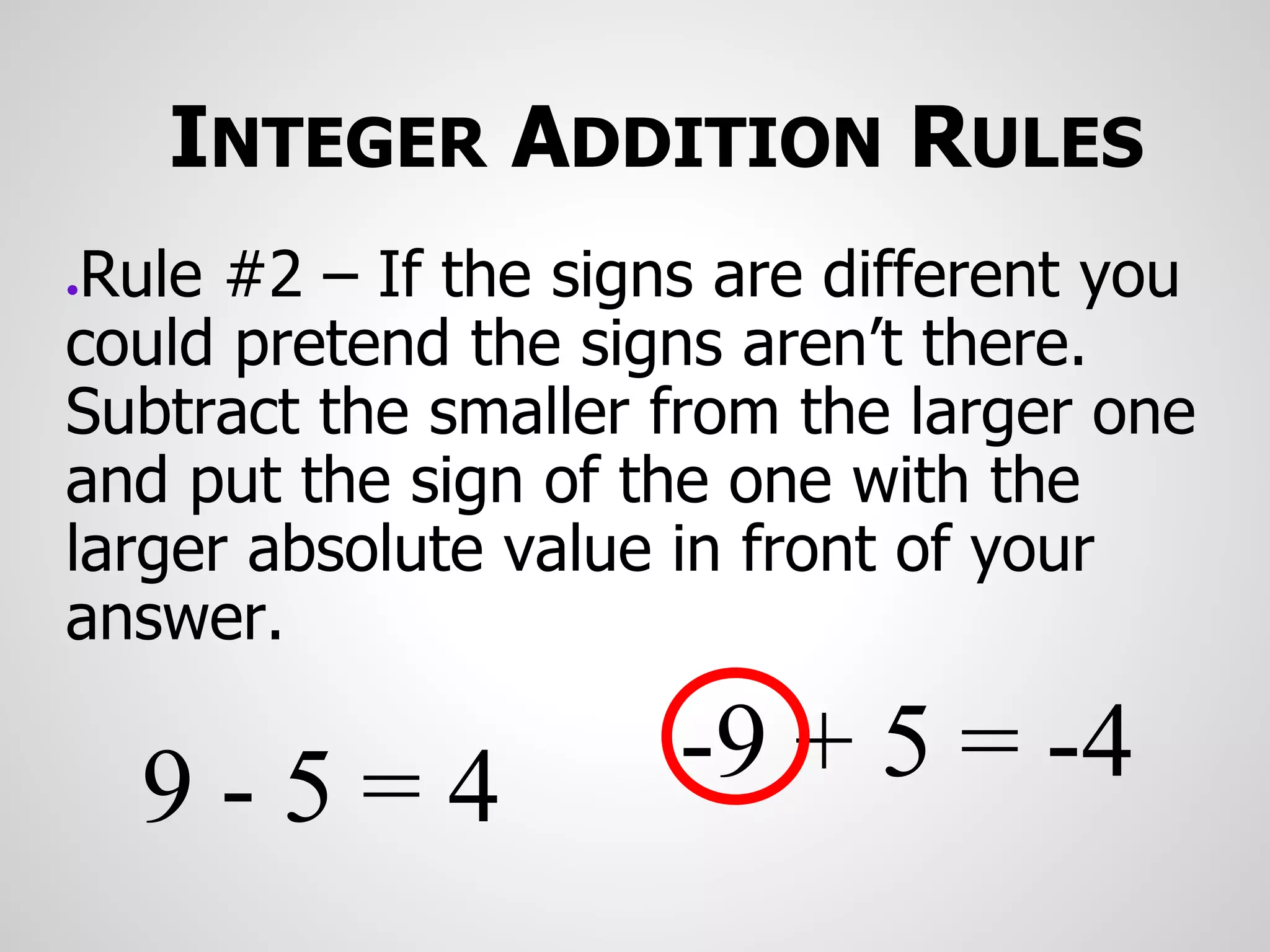 INTEGER ADDITION RULES
●Rule #2 – If the signs are different you
could pretend the signs aren’t there.
Subtract the smaller from the larger one
and put the sign of the one with the
larger absolute value in front of your
answer.
-9 + 5 = -4
9 - 5 = 4
 