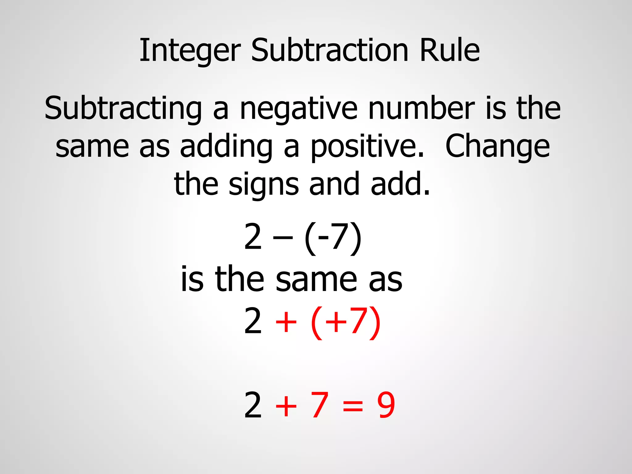 Integer Subtraction Rule
Subtracting a negative number is the
same as adding a positive. Change
the signs and add.
2 – (-7)
is the same as
2 + (+7)
2 + 7 = 9
 