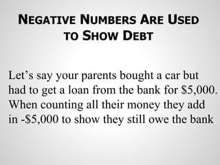 NEGATIVE NUMBERS ARE USED
TO SHOW DEBT
Let’s say your parents bought a car but
had to get a loan from the bank for $5,000.
When counting all their money they add
in -$5,000 to show they still owe the bank.
 