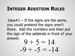 INTEGER ADDITION RULES
●Idea#1 – If the signs are the same,
you could pretend the signs aren’t
there. Add the numbers and then put
the sign of the addends in front of your
answer.
9 + 5 = 14
-9 + -5 = -14
 