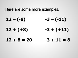 Here are some more examples.
12 – (-8)
12 + (+8)
12 + 8 = 20
-3 – (-11)
-3 + (+11)
-3 + 11 = 8
 