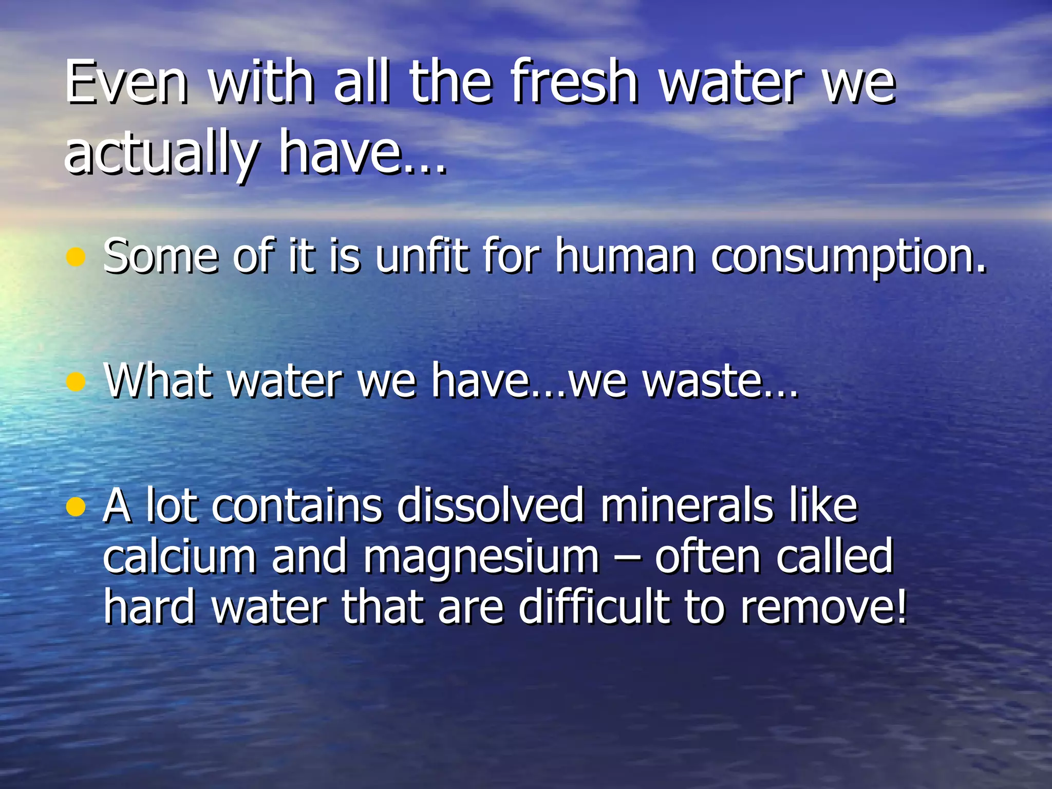 Even with all the fresh water we actually have… Some of it is unfit for human consumption. What water we have…we waste… A lot contains dissolved minerals like calcium and magnesium – often called hard water that are difficult to remove! 