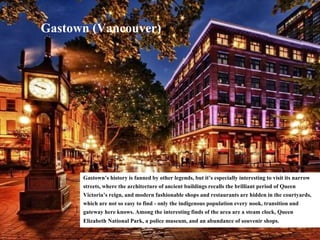 Gastown (Vancouver)
Gastown’s history is fanned by other legends, but it’s especially interesting to visit its narrow
streets, where the architecture of ancient buildings recalls the brilliant period of Queen
Victoria’s reign, and modern fashionable shops and restaurants are hidden in the courtyards,
which are not so easy to find - only the indigenous population every nook, transition and
gateway here knows. Among the interesting finds of the area are a steam clock, Queen
Elizabeth National Park, a police museum, and an abundance of souvenir shops.
 