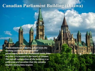 Canadian Parliament Building (Ottawa)
The architectural complex, which hosts the
working sessions of the Canadian
government, looks like a medieval castle from
the side. It is located in the heart of Ottawa.
The overall composition of the building is so
calibrated and accurate that the complex
inspires involuntary respect.
 