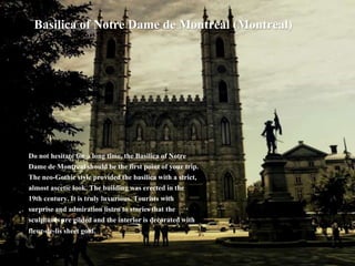 Basilica of Notre Dame de Montreal (Montreal)
Do not hesitate for a long time, the Basilica of Notre
Dame de Montreal should be the first point of your trip.
The neo-Gothic style provided the basilica with a strict,
almost ascetic look. The building was erected in the
19th century. It is truly luxurious. Tourists with
surprise and admiration listen to stories that the
sculptures are gilded and the interior is decorated with
fleur-de-lis sheet gold.
 