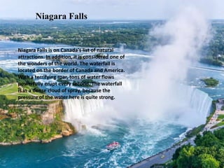 Niagara Falls is on Canada's list of natural
attractions. In addition, it is considered one of
the wonders of the world. The waterfall is
located on the border of Canada and America.
With a terrifying roar, tons of water flows
powerfully erupt every second. The waterfall
is in a dense cloud of spray, because the
pressure of the water here is quite strong.
Niagara Falls
 