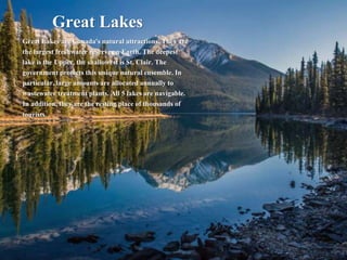 Great Lakes
Great Lakes are Canada's natural attractions. They are
the largest freshwater reserve on Earth. The deepest
lake is the Upper, the shallowest is St. Clair. The
government protects this unique natural ensemble. In
particular, large amounts are allocated annually to
wastewater treatment plants. All 5 lakes are navigable.
In addition, they are the resting place of thousands of
tourists.
 