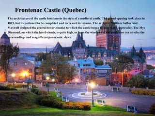 Frontenac Castle (Quebec)
The architecture of the castle hotel meets the style of a medieval castle. The grand opening took place in
1893, but it continued to be completed and increased in volume. The architect William Sutherland
Maxwell designed the central tower, thanks to which the castle began to look more impressive. The Mys
Diamond, on which the hotel stands, is quite high, so from the windows of the castle you can admire the
surroundings and magnificent panoramic views.
 
