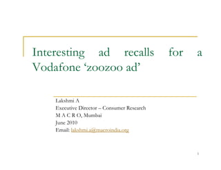 Interesting ad recalls                       for   a
Vodafone ‘zoozoo ad’

    Lakshmi A
    Executive Director – Consumer Research
    M A C R O, Mumbai
    June 2010
    Email: lakshmi.a@macroindia.org



                                                   1
 