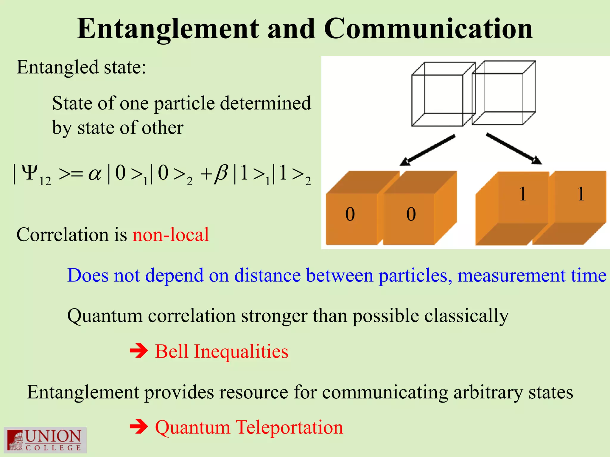 Entanglement and Communication
Entangled state:
    State of one particle determined
    by state of other

| Ψ= α | 0 >1| 0 > 2 + β |1 >1|1 > 2
   12 >
                                                               1     1
                                       0       0
Correlation is non-local

      Does not depend on distance between particles, measurement time
      Quantum correlation stronger than possible classically
              Bell Inequalities

 Entanglement provides resource for communicating arbitrary states
              Quantum Teleportation
 