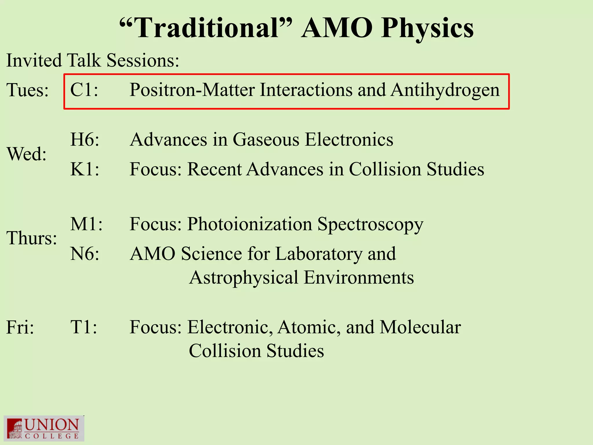 “Traditional” AMO Physics
Invited Talk Sessions:
Tues: C1:      Positron-Matter Interactions and Antihydrogen

       H6:     Advances in Gaseous Electronics
Wed:
       K1:     Focus: Recent Advances in Collision Studies

       M1:     Focus: Photoionization Spectroscopy
Thurs:
       N6:     AMO Science for Laboratory and
                      Astrophysical Environments

Fri:   T1:     Focus: Electronic, Atomic, and Molecular
                      Collision Studies
 