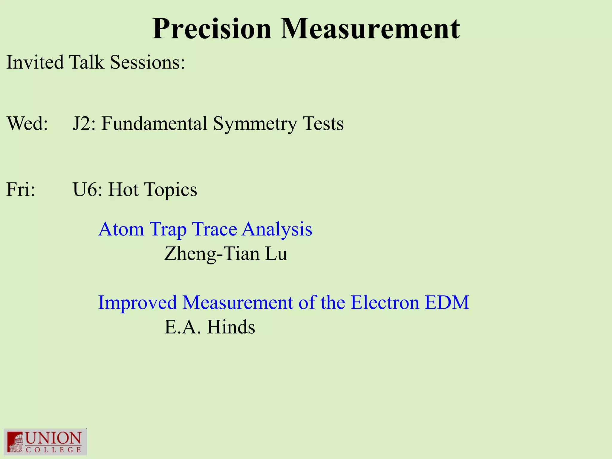 Precision Measurement
Invited Talk Sessions:


Wed:    J2: Fundamental Symmetry Tests


Fri:    U6: Hot Topics
           Atom Trap Trace Analysis
                 Zheng-Tian Lu

           Improved Measurement of the Electron EDM
                  E.A. Hinds
 