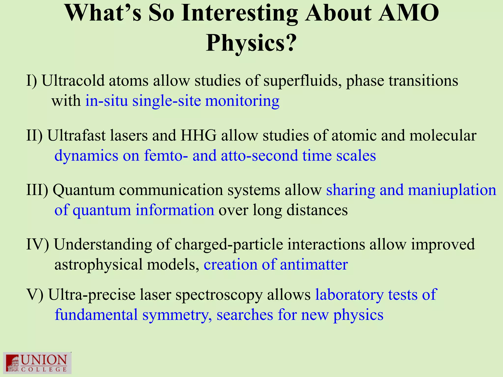 What’s So Interesting About AMO
                 Physics?
I) Ultracold atoms allow studies of superfluids, phase transitions
    with in-situ single-site monitoring

II) Ultrafast lasers and HHG allow studies of atomic and molecular
     dynamics on femto- and atto-second time scales

III) Quantum communication systems allow sharing and maniuplation
     of quantum information over long distances

IV) Understanding of charged-particle interactions allow improved
    astrophysical models, creation of antimatter
V) Ultra-precise laser spectroscopy allows laboratory tests of
    fundamental symmetry, searches for new physics
 