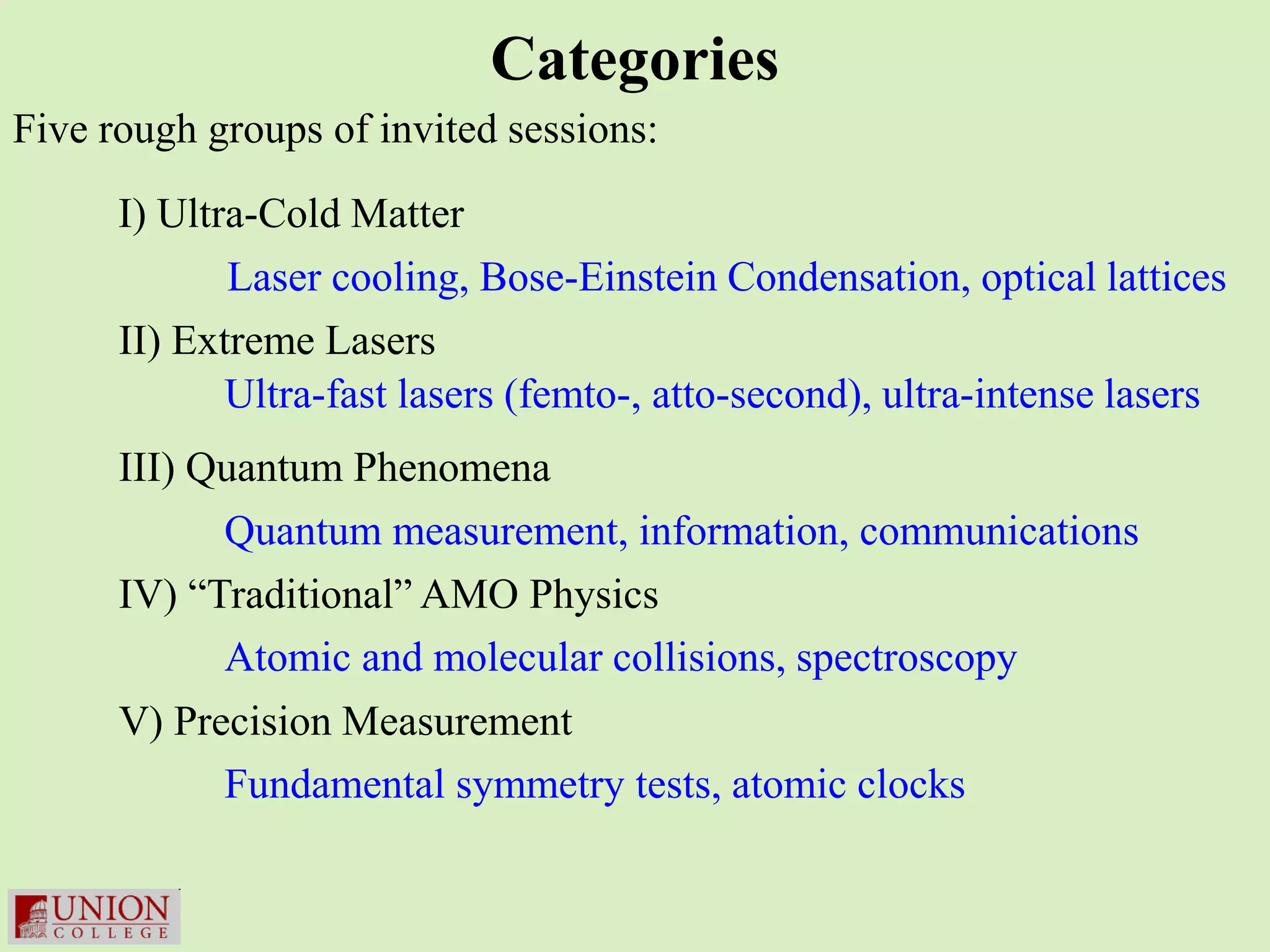 Categories
Five rough groups of invited sessions:

      I) Ultra-Cold Matter
             Laser cooling, Bose-Einstein Condensation, optical lattices
      II) Extreme Lasers
             Ultra-fast lasers (femto-, atto-second), ultra-intense lasers
      III) Quantum Phenomena
            Quantum measurement, information, communications
      IV) “Traditional” AMO Physics
            Atomic and molecular collisions, spectroscopy
      V) Precision Measurement
            Fundamental symmetry tests, atomic clocks
 