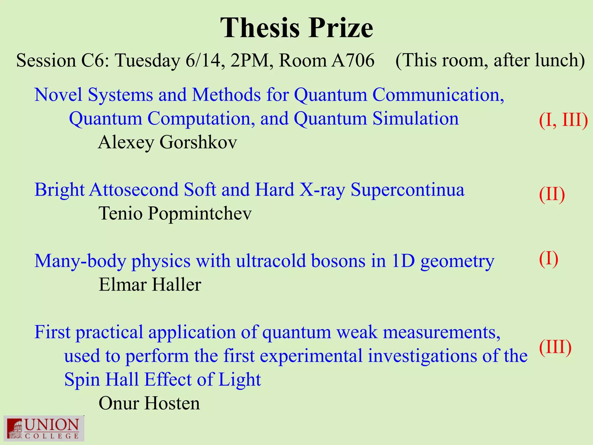 Thesis Prize
Session C6: Tuesday 6/14, 2PM, Room A706         (This room, after lunch)
  Novel Systems and Methods for Quantum Communication,
     Quantum Computation, and Quantum Simulation                   (I, III)
         Alexey Gorshkov

  Bright Attosecond Soft and Hard X-ray Supercontinua              (II)
          Tenio Popmintchev

  Many-body physics with ultracold bosons in 1D geometry           (I)
        Elmar Haller

  First practical application of quantum weak measurements,
      used to perform the first experimental investigations of the (III)
      Spin Hall Effect of Light
           Onur Hosten
 