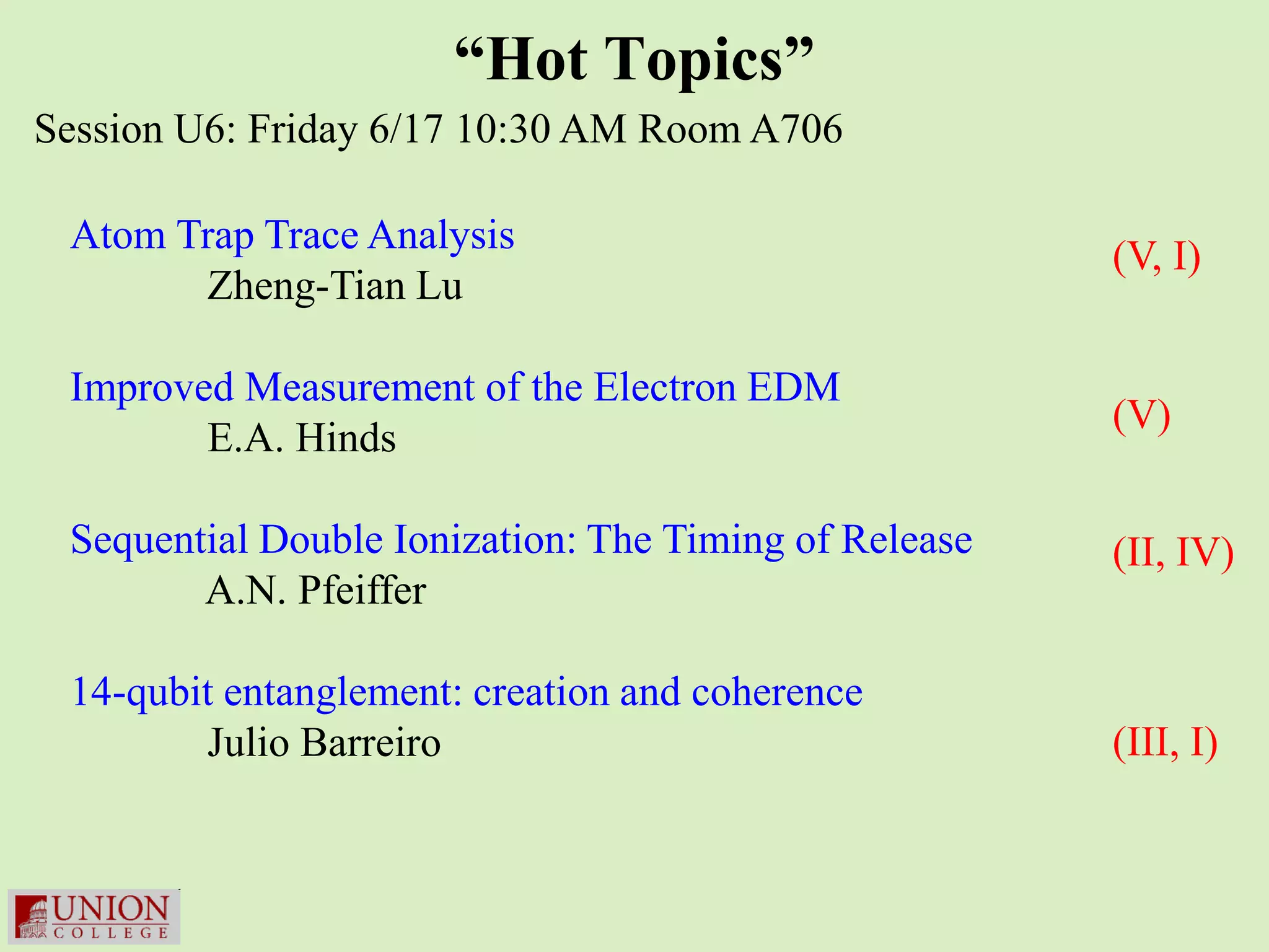 “Hot Topics”
Session U6: Friday 6/17 10:30 AM Room A706

 Atom Trap Trace Analysis                              (V, I)
       Zheng-Tian Lu

 Improved Measurement of the Electron EDM
                                                       (V)
        E.A. Hinds

 Sequential Double Ionization: The Timing of Release   (II, IV)
        A.N. Pfeiffer

 14-qubit entanglement: creation and coherence
        Julio Barreiro                                 (III, I)
 