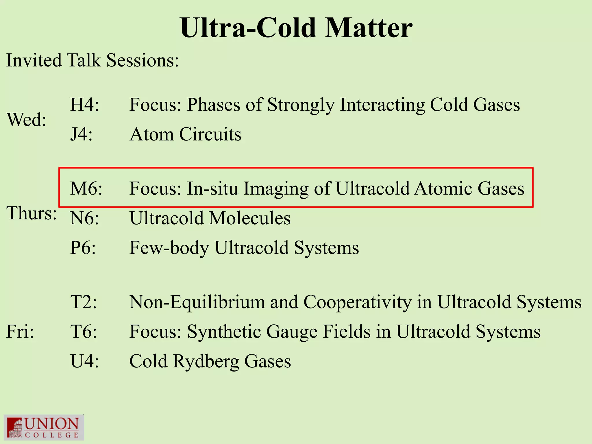 Ultra-Cold Matter
Invited Talk Sessions:

        H4:    Focus: Phases of Strongly Interacting Cold Gases
Wed:
        J4:    Atom Circuits

       M6:     Focus: In-situ Imaging of Ultracold Atomic Gases
Thurs: N6:     Ultracold Molecules
       P6:     Few-body Ultracold Systems

        T2:    Non-Equilibrium and Cooperativity in Ultracold Systems
Fri:    T6:    Focus: Synthetic Gauge Fields in Ultracold Systems
        U4:    Cold Rydberg Gases
 