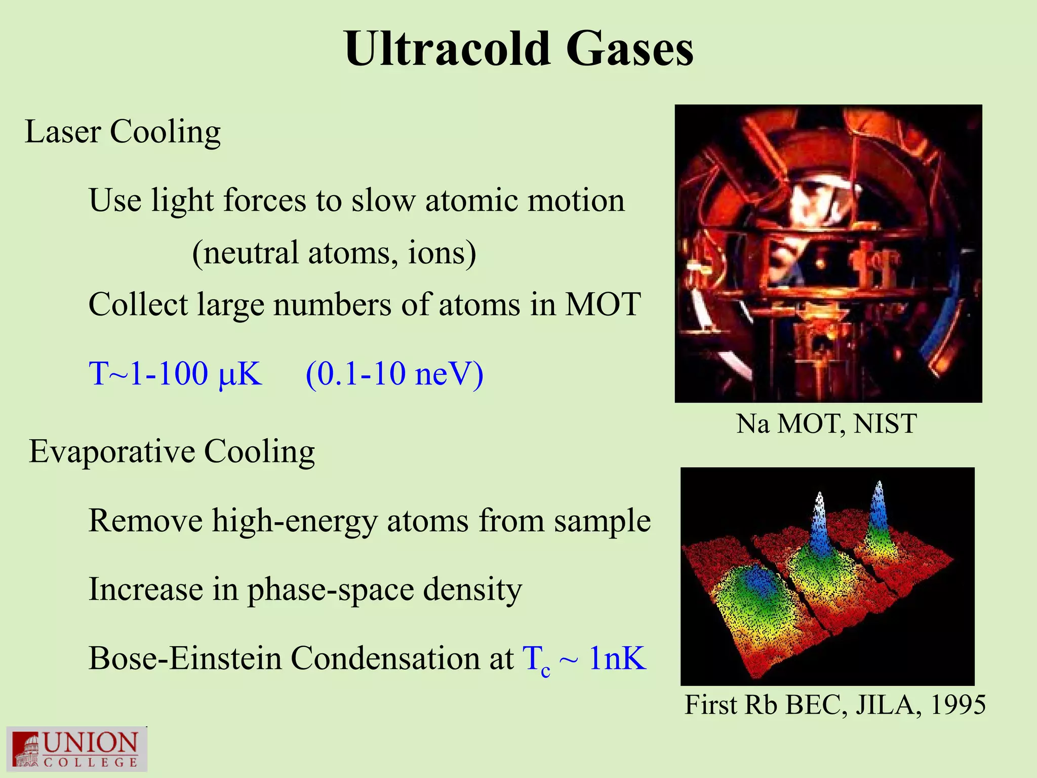 Ultracold Gases
Laser Cooling
    Use light forces to slow atomic motion
           (neutral atoms, ions)
    Collect large numbers of atoms in MOT

    T~1-100 µK     (0.1-10 neV)
                                                 Na MOT, NIST
Evaporative Cooling

    Remove high-energy atoms from sample
    Increase in phase-space density

    Bose-Einstein Condensation at Tc ~ 1nK
                                             First Rb BEC, JILA, 1995
 
