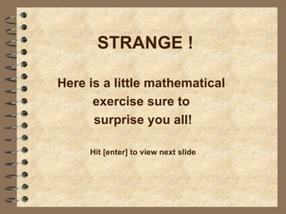 STRANGE !

Here is a little mathematical
      exercise sure to
      surprise you all!

     Hit [enter] to view next slide
 