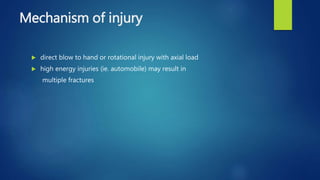 Mechanism of injury
 direct blow to hand or rotational injury with axial load
 high energy injuries (ie. automobile) may result in
multiple fractures
 