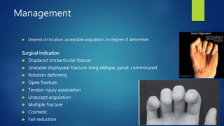 Management
 Depend on location ,acceptable angulation ,no degree of deformities
Surgical indication
 Displaced Intraarticular frature
 Unstable diaphyseal fracture :long oblique ,spiral ,comminuted
 Rotation deformity
 Open fracture
 Tendon injury association
 Unaccept angulation
 Multiple fracture
 Cosmetic
 Fail reduction
 